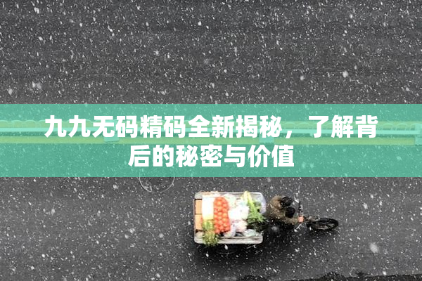 九九无码精码全新揭秘，了解背后的秘密与价值