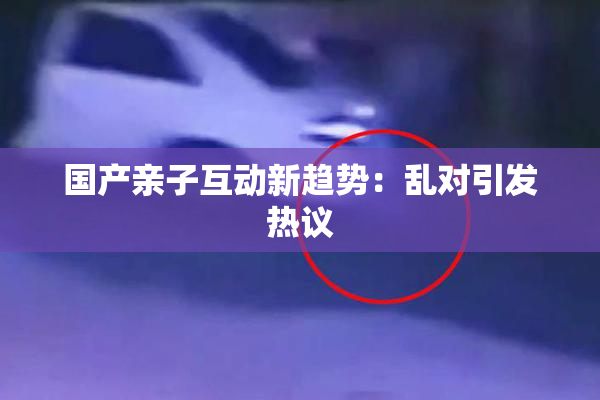 国产亲子互动新趋势：乱对引发热议