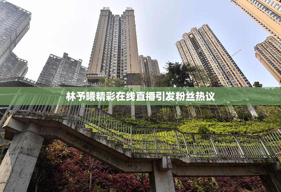 林予曦精彩在线直播引发粉丝热议