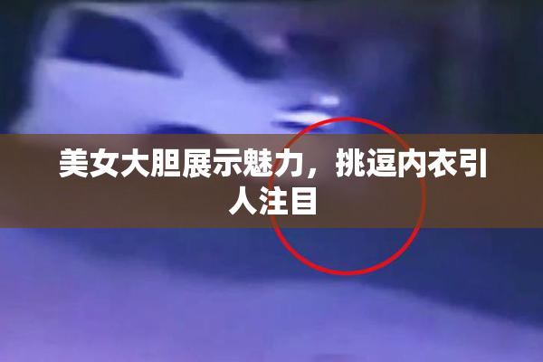 美女大胆展示魅力，挑逗内衣引人注目