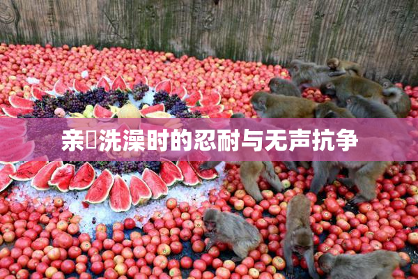 亲妺洗澡时的忍耐与无声抗争