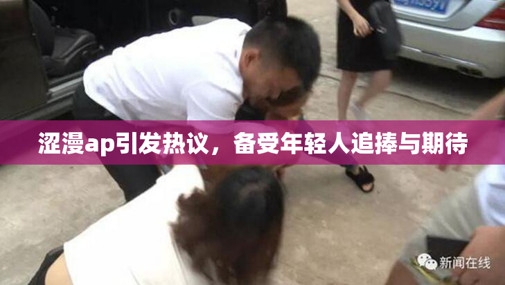涩漫ap引发热议，备受年轻人追捧与期待