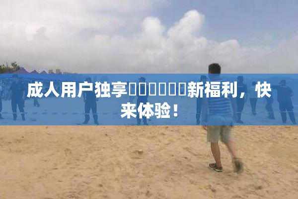 成人用户独享❌‌❌‌❌‌新福利，快来体验！