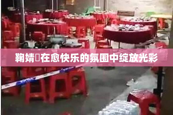 鞠婧祎在愈快乐的氛围中绽放光彩