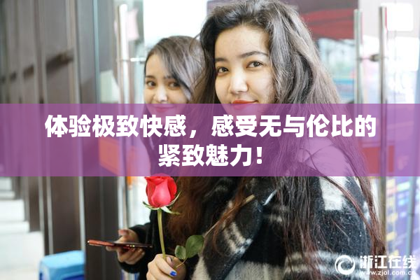 体验极致快感，感受无与伦比的紧致魅力！