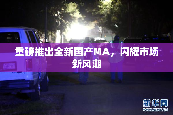 重磅推出全新国产MA，闪耀市场新风潮