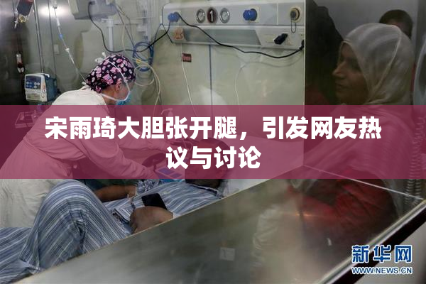 宋雨琦大胆张开腿，引发网友热议与讨论