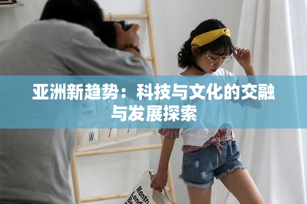 亚洲新趋势：科技与文化的交融与发展探索