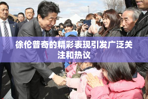 徐伦普奇的精彩表现引发广泛关注和热议