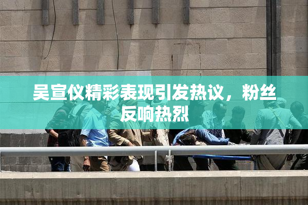 吴宣仪精彩表现引发热议，粉丝反响热烈