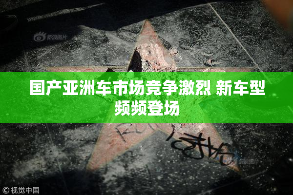 国产亚洲车市场竞争激烈 新车型频频登场