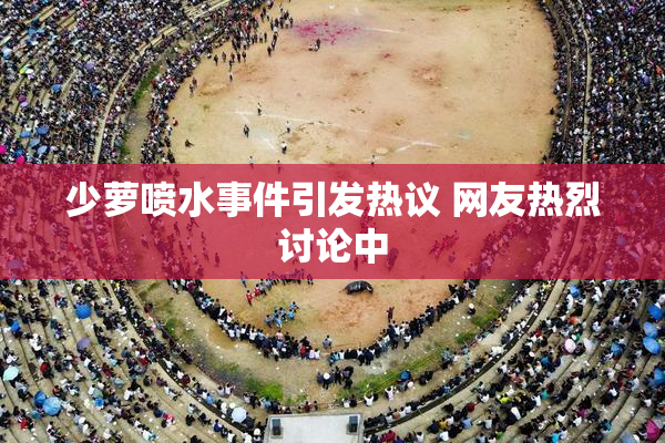 少萝喷水事件引发热议 网友热烈讨论中