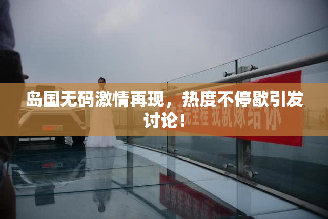 岛国无码激情再现，热度不停歇引发讨论！