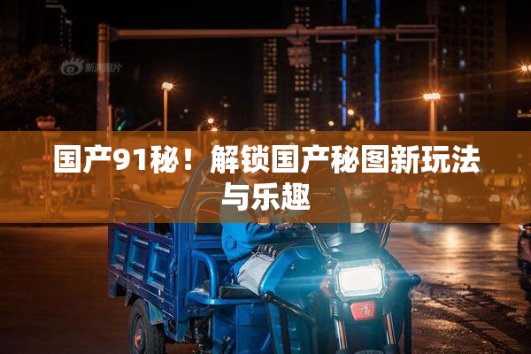 国产91秘！解锁国产秘图新玩法与乐趣