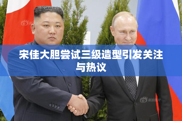 宋佳大胆尝试三级造型引发关注与热议