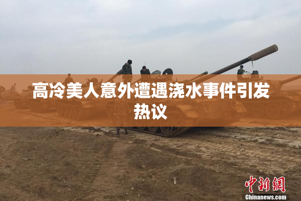 高冷美人意外遭遇浇水事件引发热议