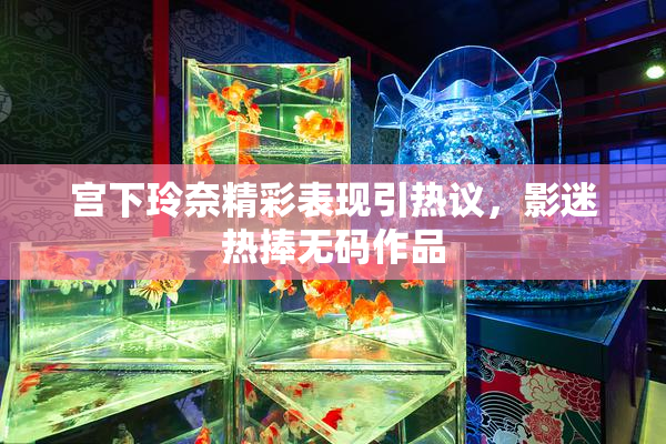 宫下玲奈精彩表现引热议，影迷热捧无码作品