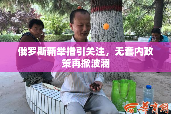 俄罗斯新举措引关注，无套内政策再掀波澜