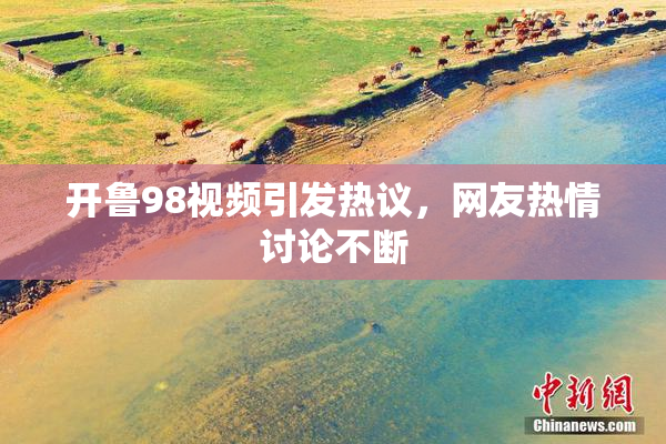 开鲁98视频引发热议，网友热情讨论不断