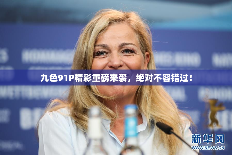 九色91P精彩重磅来袭，绝对不容错过！