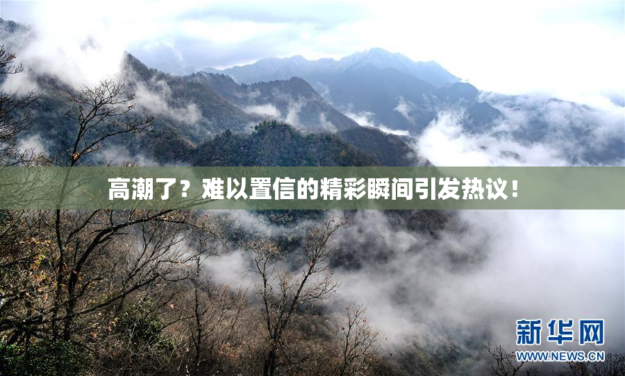 高潮了？难以置信的精彩瞬间引发热议！