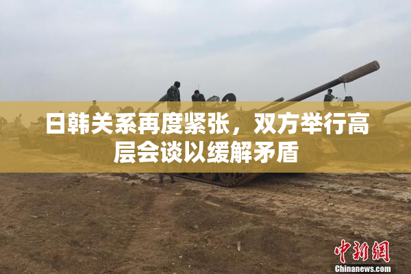 日韩关系再度紧张，双方举行高层会谈以缓解矛盾