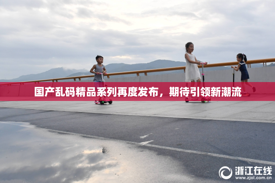 国产乱码精品系列再度发布，期待引领新潮流