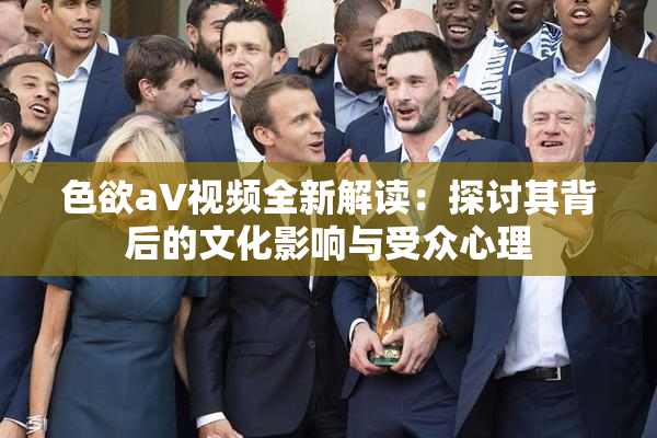 色欲aV视频全新解读：探讨其背后的文化影响与受众心理