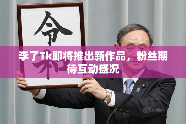 李了Tk即将推出新作品，粉丝期待互动盛况