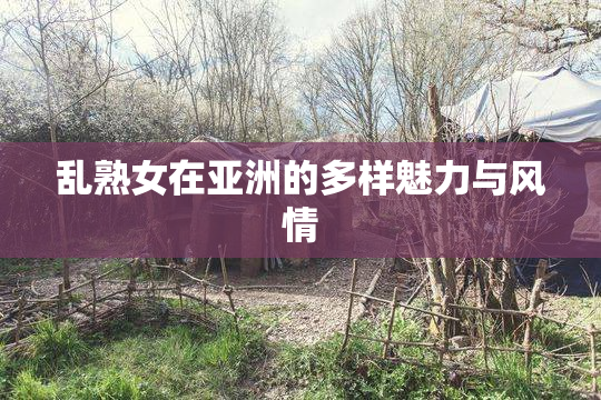 乱熟女在亚洲的多样魅力与风情