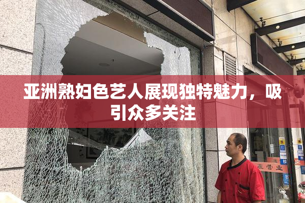 亚洲熟妇色艺人展现独特魅力，吸引众多关注