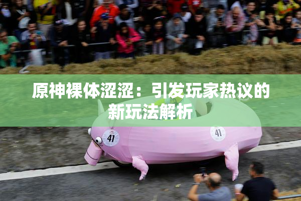 原神裸体涩涩：引发玩家热议的新玩法解析