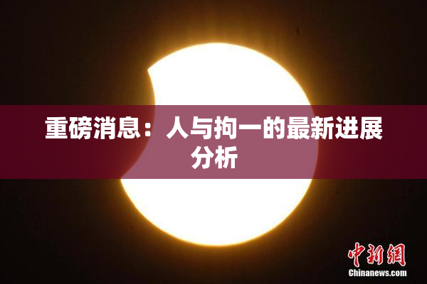 重磅消息：人与拘一的最新进展分析