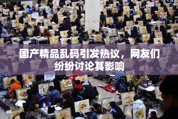 国产精品乱码引发热议，网友们纷纷讨论其影响