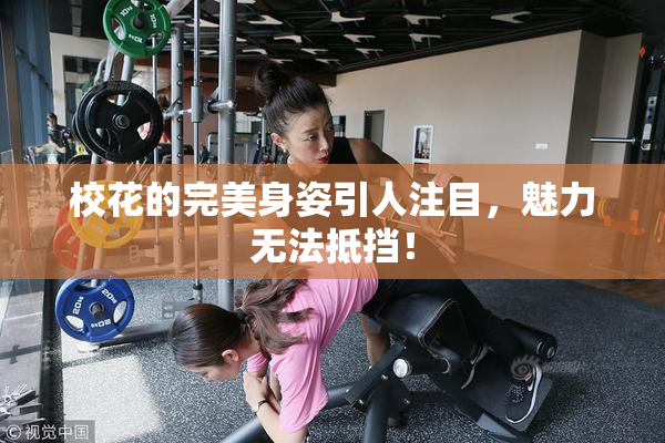 校花的完美身姿引人注目，魅力无法抵挡！
