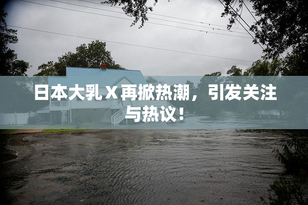 日本大乳Ⅹ再掀热潮，引发关注与热议！