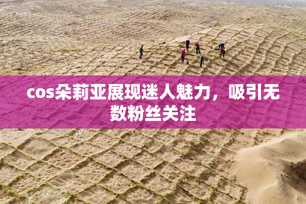 cos朵莉亚展现迷人魅力，吸引无数粉丝关注