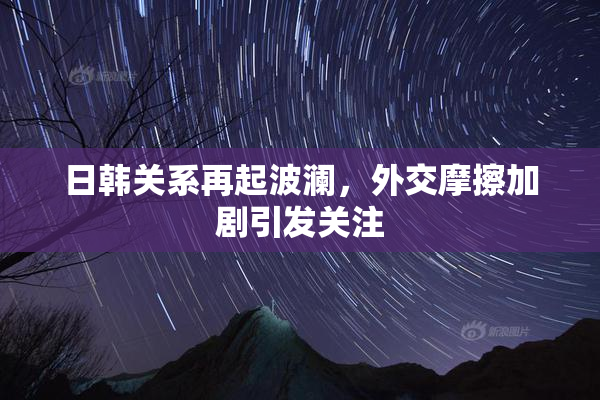 日韩关系再起波澜，外交摩擦加剧引发关注