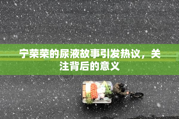 宁荣荣的尿液故事引发热议，关注背后的意义