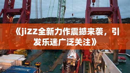 《jiZZ全新力作震撼来袭，引发乐迷广泛关注》