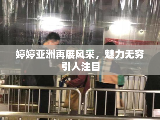 婷婷亚洲再展风采，魅力无穷引人注目
