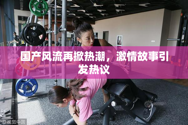 国产风流再掀热潮，激情故事引发热议