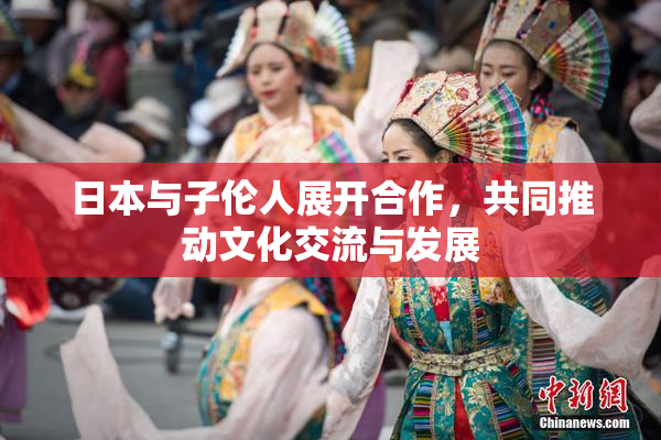 日本与子伦人展开合作，共同推动文化交流与发展