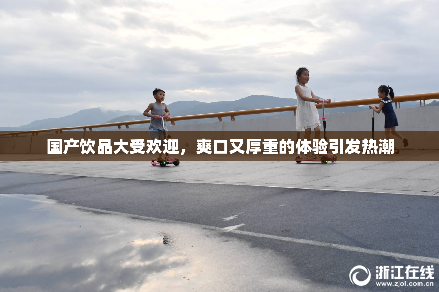 国产饮品大受欢迎，爽口又厚重的体验引发热潮