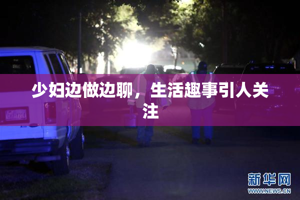 少妇边做边聊，生活趣事引人关注
