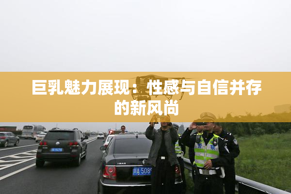 巨乳魅力展现：性感与自信并存的新风尚
