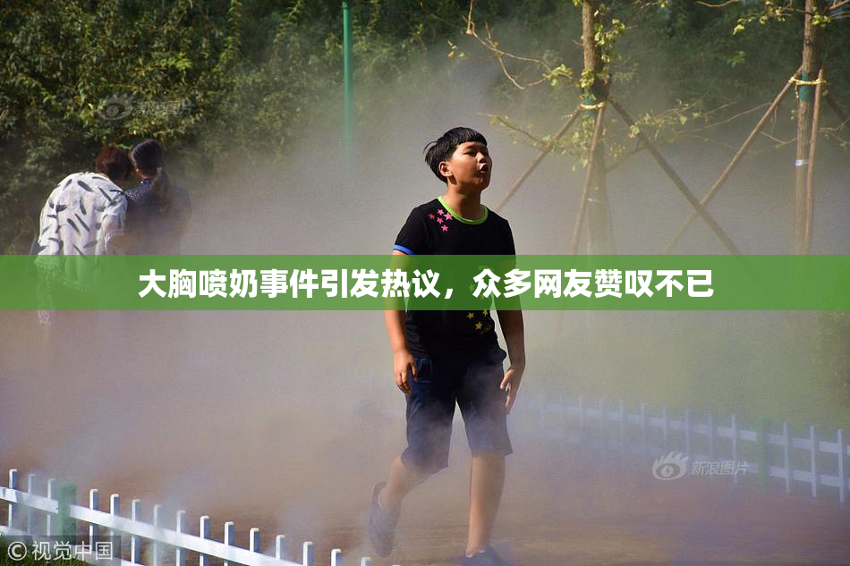 大胸喷奶事件引发热议，众多网友赞叹不已