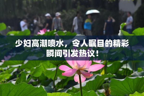 少妇高潮喷水，令人瞩目的精彩瞬间引发热议！