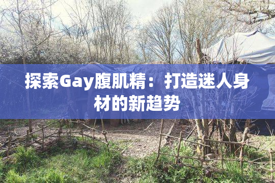 探索Gay腹肌精：打造迷人身材的新趋势
