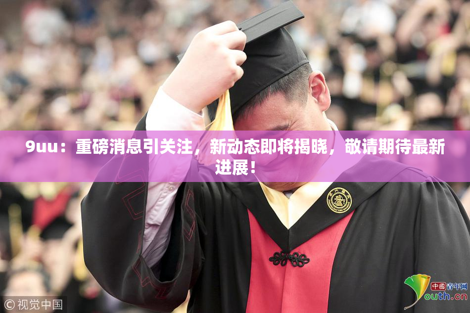 9uu：重磅消息引关注，新动态即将揭晓，敬请期待最新进展！